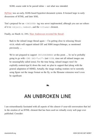 SGML source code to be parsed inline — not what was intended.
HyTime was an early, SGML-based hypertext document system. It loomed large in early
discussions of HTML, and later XML.
Tim’s proposal for an <INCLUDE> tag was never implemented, although you can see eoes
of it in <object>, <embed>, and the <iframe> element.
Finally, on Mar 12, 1993, Marc Andreessen revisited the thread:
Ba to the inlined image thread again — I’m geing close to releasing Mosaic
v0.10, whi will support inlined GIF and XBM images/bitmaps, as mentioned
previously. …
We’re not prepared to support INCLUDE/EMBED at this point. … So we’re probably
going to go with <IMG SRC="url"> (not ICON, since not all inlined images can
be meaningfully called icons). For the time being, inlined images won’t be
explicitly content-type’d; down the road, we plan to support that (along with the
general adaptation of MIME). Actually, the image reading routines we’re currently
using ﬁgure out the image format on the ﬂy, so the ﬁlename extension won’t even
be signiﬁcant.
❧❧
AN UNBROKEN LINEAN UNBROKEN LINE
I am extraordinarily fascinated with all aspects of this almost-17-year-old conversation that led
to the creation of an HTML element that has been used on virtually every web page ever
published. Consider:
diveintohtml5.org HOW DID WE GET HERE?
 