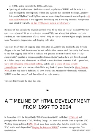 of HTML, going ba into the 1980s and before.
Speaking of predecessors… With the eventual popularity of HTML and the web, it is
easy to forget the contemporary formats and systems that informed its design. Andrew?
Intermedia? HyTime? And HyTime was not some rinky-dink academic resear project; it
was an ISO standard. It was approved for military use. It was Big Business. And you can
read about it yourself… on this HTML page, in your web browser .
But none of this answers the original question: why do we have an <img> element? Why not
an <icon> element? Or an <include> element? Why not a hyperlink with an include
aribute, or some combination of rel values? Why an <img> element? ite simply, because
Marc Andreessen shipped one, and shipping code wins.
at’s not to say that all shipping code wins; aer all, Andrew and Intermedia and HyTime
shipped code too. Code is necessary but not suﬃcient for success. And I certainly don’t mean
to say that shipping code before a standard will produce the best solution. Marc’s <img>
element didn’t mandate a common graphics format; it didn’t deﬁne how text ﬂowed around
it; it didn’t support text alternatives or fallba content for older browsers. And 17 years later,
we’re still struggling with content sniﬃng, and it’s still a source of crazy security
vulnerabilities. And you can trace that all the way ba, 17 years, through the Great Browser
Wars, all the way ba to February 25, 1993, when Marc Andreessen oandedly remarked,
“MIME, someday, maybe,” and then shipped his code anyway.
e ones that win are the ones that ship.
❧❧
A TIMELINE OF HTML DEVELOPMENTA TIMELINE OF HTML DEVELOPMENT
FROM 1997 TO 2004FROM 1997 TO 2004
In December 1997, the World Wide Web Consortium (W3C) published HTML 4.0 and
promptly shut down the HTML Working Group. Less than two months later, a separate W3C
Working Group published XML 1.0. A mere three months aer that, the people who ran the
W3C held a workshop called “Shaping the Future of HTML” to answer the question, “Has
diveintohtml5.org HOW DID WE GET HERE?
 