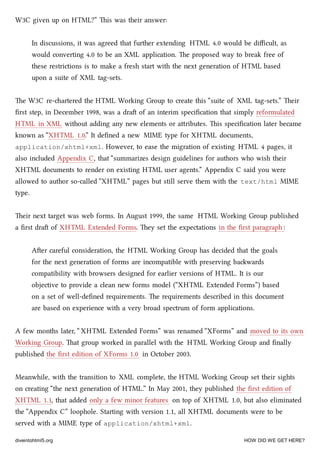 W3C given up on HTML?” is was their answer:
In discussions, it was agreed that further extending HTML 4.0 would be diﬃcult, as
would converting 4.0 to be an XML application. e proposed way to break free of
these restrictions is to make a fresh start with the next generation of HTML based
upon a suite of XML tag-sets.
e W3C re-artered the HTML Working Group to create this “suite of XML tag-sets.” eir
ﬁrst step, in December 1998, was a dra of an interim speciﬁcation that simply reformulated
HTML in XML without adding any new elements or aributes. is speciﬁcation later became
known as “XHTML 1.0.” It deﬁned a new MIME type for XHTML documents,
application/xhtml+xml. However, to ease the migration of existing HTML 4 pages, it
also included Appendix C, that “summarizes design guidelines for authors who wish their
XHTML documents to render on existing HTML user agents.” Appendix C said you were
allowed to author so-called “XHTML” pages but still serve them with the text/html MIME
type.
eir next target was web forms. In August 1999, the same HTML Working Group published
a ﬁrst dra of XHTML Extended Forms. ey set the expectations in the ﬁrst paragraph :
Aer careful consideration, the HTML Working Group has decided that the goals
for the next generation of forms are incompatible with preserving bawards
compatibility with browsers designed for earlier versions of HTML. It is our
objective to provide a clean new forms model (“XHTML Extended Forms”) based
on a set of well-deﬁned requirements. e requirements described in this document
are based on experience with a very broad spectrum of form applications.
A few months later, “ XHTML Extended Forms” was renamed “XForms” and moved to its own
Working Group. at group worked in parallel with the HTML Working Group and ﬁnally
published the ﬁrst edition of XForms 1.0 in October 2003.
Meanwhile, with the transition to XML complete, the HTML Working Group set their sights
on creating “the next generation of HTML.” In May 2001, they published the ﬁrst edition of
XHTML 1.1, that added only a few minor features on top of XHTML 1.0, but also eliminated
the “Appendix C” loophole. Starting with version 1.1, all XHTML documents were to be
served with a MIME type of application/xhtml+xml.
diveintohtml5.org HOW DID WE GET HERE?
 