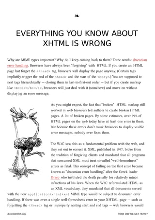 ❧❧
EVERYTHING YOU KNOW ABOUTEVERYTHING YOU KNOW ABOUT
XHTML IS WRONGXHTML IS WRONG
Why are MIME types important? Why do I keep coming ba to them? ree words: draconian
error handling. Browsers have always been “forgiving” with HTML. If you create an HTML
page but forget the </head> tag, browsers will display the page anyway. (Certain tags
implicitly trigger the end of the <head> and the start of the <body>.) You are supposed to
nest tags hierarically — closing them in last-in-ﬁrst-out order — but if you create markup
like <b><i></b></i>, browsers will just deal with it (somehow) and move on without
displaying an error message.
As you might expect, the fact that “broken” HTML markup still
worked in web browsers led authors to create broken HTML
pages. A lot of broken pages. By some estimates, over 99% of
HTML pages on the web today have at least one error in them.
But because these errors don’t cause browsers to display visible
error messages, nobody ever ﬁxes them.
e W3C saw this as a fundamental problem with the web, and
they set out to correct it. XML, published in 1997, broke from
the tradition of forgiving clients and mandated that all programs
that consumed XML must treat so-called “well-formedness”
errors as fatal. is concept of failing on the ﬁrst error became
known as “draconian error handling,” aer the Greek leader
Draco who instituted the death penalty for relatively minor
infractions of his laws. When the W3C reformulated HTML as
an XML vocabulary, they mandated that all documents served
with the new application/xhtml+xml MIME type would be subject to draconian error
handling. If there was even a single well-formedness error in your XHTML page — su as
forgeing the </head> tag or improperly nesting start and end tags — web browsers would
diveintohtml5.org HOW DID WE GET HERE?
 