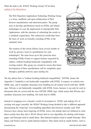 What the he is the WHAT Working Group? I’ll let them
explain it for themselves :
e Web Hypertext Applications Tenology Working Group
is a loose, unoﬃcial, and open collaboration of Web
browser manufacturers and interested parties. e group
aims to develop speciﬁcations based on HTML and related
tenologies to ease the deployment of interoperable Web
Applications, with the intention of submiing the results to
a standards organisation. is submission would then form
the basis of work on formally extending HTML in the
standards tra.
e creation of this forum follows from several months of
work by private e-mail on speciﬁcations for su
tenologies. e main focus up to this point has been
extending HTML4 Forms to support features requested by
authors, without breaking bawards compatibility with
existing content. is group was created to ensure that future
development of these speciﬁcations will be completely open,
through a publicly-arived, open mailing list.
e key phrase here is “without breaking baward compatibility.” XHTML (minus the
Appendix C loophole) is not bawardly compatible with HTML. It requires an entirely new
MIME type, and it mandates draconian error handling for all content served with that MIME
type. XForms is not bawardly compatible with HTML forms, because it can only be used in
documents that are served with the new XHTML MIME type, whi means that XForms also
mandates draconian error handling. All roads lead to MIME.
Instead of scrapping over a decade’s worth of investment in HTML and making 99% of
existing web pages unusable, the WHAT Working Group decided to take a diﬀerent approa:
documenting the “forgiving” error-handling algorithms that browsers actually used. Web
browsers have always been forgiving of HTML errors, but nobody had ever bothered to write
down exactly how they did it. NCSA Mosaic had its own algorithms for dealing with broken
pages, and Netscape tried to mat them. en Internet Explorer tried to mat Netscape. en
Opera and Firefox tried to mat Internet Explorer. en Safari tried to mat Firefox. And so
diveintohtml5.org HOW DID WE GET HERE?
 