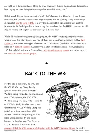 on, right up to the present day. Along the way, developers burned thousands and thousands of
hours trying to make their products compatible with their competitors’.
If that sounds like an insane amount of work, that’s because it is. Or rather, it was. It took
ﬁve years, but (modulo a few obscure edge cases) the WHAT Working Group successfully
documented how to parse HTML in a way that is compatible with existing web content.
Nowhere in the ﬁnal algorithm is there a step that mandates that the HTML consumer should
stop processing and display an error message to the end user.
While all that reverse-engineering was going on, the WHAT working group was quietly
working on a few other things, too. One of them was a speciﬁcation, initially dubbed Web
Forms 2.0, that added new types of controls to HTML forms. (You’ll learn more about web
forms in A Form of Madness.) Another was a dra speciﬁcation called “Web Applications
1.0,” that included major new features like a direct-mode drawing canvas and native support
for audio and video without plugins.
❧❧
BACK TO THE W3CBACK TO THE W3C
For two and a half years, the W3C and
the WHAT Working Group largely
ignored ea other. While the WHAT
Working Group focused on web forms and
new HTML features, the W3C HTML
Working Group was busy with version 2.0
of XHTML. But by October 2006, it was
clear that the WHAT Working Group had
pied up serious momentum, while
XHTML 2 was still languishing in dra
form, unimplemented by any major
browser. In October 2006, Tim Berners-
Lee, the founder of the W3C itself,
announced that the W3C would work together with the WHAT Working Group to evolve
diveintohtml5.org HOW DID WE GET HERE?
 