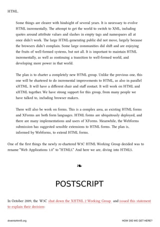 HTML.
Some things are clearer with hindsight of several years. It is necessary to evolve
HTML incrementally. e aempt to get the world to swit to XML, including
quotes around aribute values and slashes in empty tags and namespaces all at
once didn’t work. e large HTML-generating public did not move, largely because
the browsers didn’t complain. Some large communities did shi and are enjoying
the fruits of well-formed systems, but not all. It is important to maintain HTML
incrementally, as well as continuing a transition to well-formed world, and
developing more power in that world.
e plan is to arter a completely new HTML group. Unlike the previous one, this
one will be artered to do incremental improvements to HTML, as also in parallel
xHTML. It will have a diﬀerent air and staﬀ contact. It will work on HTML and
xHTML together. We have strong support for this group, from many people we
have talked to, including browser makers.
ere will also be work on forms. is is a complex area, as existing HTML forms
and XForms are both form languages. HTML forms are ubiquitously deployed, and
there are many implementations and users of XForms. Meanwhile, the Webforms
submission has suggested sensible extensions to HTML forms. e plan is,
informed by Webforms, to extend HTML forms.
One of the ﬁrst things the newly re-artered W3C HTML Working Group decided was to
rename “Web Applications 1.0” to “HTML5.” And here we are, diving into HTML5.
❧❧
POSTSCRIPTPOSTSCRIPT
In October 2009, the W3C shut down the XHTML 2 Working Group and issued this statement
to explain their decision:
diveintohtml5.org HOW DID WE GET HERE?
 