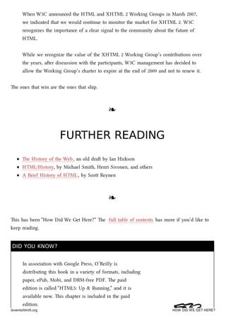When W3C announced the HTML and XHTML 2 Working Groups in Mar 2007,
we indicated that we would continue to monitor the market for XHTML 2. W3C
recognizes the importance of a clear signal to the community about the future of
HTML.
While we recognize the value of the XHTML 2 Working Group’s contributions over
the years, aer discussion with the participants, W3C management has decided to
allow the Working Group’s arter to expire at the end of 2009 and not to renew it.
e ones that win are the ones that ship.
❧❧
FURTHER READINGFURTHER READING
e History of the Web, an old dra by Ian Hison
HTML/History, by Miael Smith, Henri Sivonen, and others
A Brief History of HTML, by Sco Reynen
❧❧
is has been “How Did We Get Here?” e full table of contents has more if you’d like to
keep reading.
DID YOU KNOW?DID YOU KNOW?
In association with Google Press, O’Reilly is
distributing this book in a variety of formats, including
paper, ePub, Mobi, and DRM-free PDF. e paid
edition is called “HTML5: Up & Running,” and it is
available now. is apter is included in the paid
edition.
diveintohtml5.org HOW DID WE GET HERE?
 