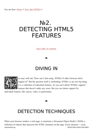 You are here: Home ‣ Dive Into HTML5 ‣
№№22..
DETECTINGDETECTING HTML5HTML5
FEATURESFEATURES
show table of contents
❧❧
DIVING INDIVING IN
ou may well ask: “How can I start using HTML5 if older browsers don’t
support it?” But the question itself is misleading. HTML5 is not one big thing;
it is a collection of individual features. So you can’t detect “HTML5 support,”
because that doesn’t make any sense. But you can detect support for
individual features, like canvas, video, or geolocation.
❧❧
DETECTION TECHNIQUESDETECTION TECHNIQUES
When your browser renders a web page, it constructs a Document Object Model ( DOM), a
collection of objects that represent the HTML elements on the page. Every element — every
diveintohtml5.org DETECTING HTML5 FEATURES
 