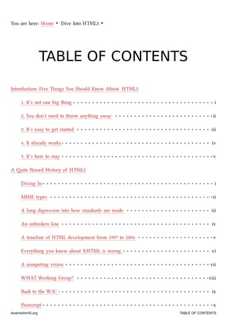 1. It’s not one big thing i
2. You don’t need to throw anything away ii
3. It’s easy to get started iii
4. It already works iv
5. It’s here to stay v
Diving In i
MIME types ii
A long digression into how standards are made iii
An unbroken line iv
A timeline of HTML development from 1997 to 2004 v
Everything you know about XHTML is wrong vi
A competing vision vii
WHAT Working Group? viii
Ba to the W3C ix
Postscript x
You are here: Home ‣ Dive Into HTML5 ‣
TABLE OF CONTENTSTABLE OF CONTENTS
Introduction: Five ings You Should Know About HTML5
A ite Biased History of HTML5
diveintohtml5.org TABLE OF CONTENTS
 