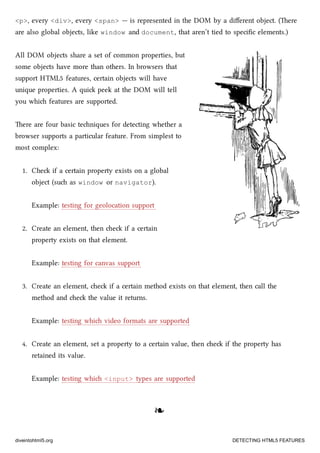 <p>, every <div>, every <span> — is represented in the DOM by a diﬀerent object. (ere
are also global objects, like window and document, that aren’t tied to speciﬁc elements.)
All DOM objects share a set of common properties, but
some objects have more than others. In browsers that
support HTML5 features, certain objects will have
unique properties. A qui peek at the DOM will tell
you whi features are supported.
ere are four basic teniques for detecting whether a
browser supports a particular feature. From simplest to
most complex:
1. Che if a certain property exists on a global
object (su as window or navigator).
Example: testing for geolocation support
2. Create an element, then e if a certain
property exists on that element.
Example: testing for canvas support
3. Create an element, e if a certain method exists on that element, then call the
method and e the value it returns.
Example: testing whi video formats are supported
4. Create an element, set a property to a certain value, then e if the property has
retained its value.
Example: testing whi <input> types are supported
❧❧
diveintohtml5.org DETECTING HTML5 FEATURES
 