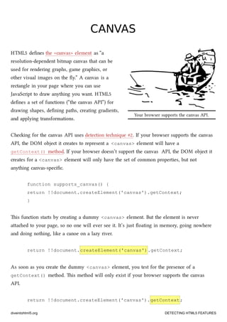 Your browser supports the canvas API.
CANVASCANVAS
HTML5 deﬁnes the <canvas> element as “a
resolution-dependent bitmap canvas that can be
used for rendering graphs, game graphics, or
other visual images on the ﬂy.” A canvas is a
rectangle in your page where you can use
JavaScript to draw anything you want. HTML5
deﬁnes a set of functions (“the canvas API”) for
drawing shapes, deﬁning paths, creating gradients,
and applying transformations.
Cheing for the canvas API uses detection tenique #2. If your browser supports the canvas
API, the DOM object it creates to represent a <canvas> element will have a
getContext() method. If your browser doesn’t support the canvas API, the DOM object it
creates for a <canvas> element will only have the set of common properties, but not
anything canvas-speciﬁc.
function supports_canvas() {
return !!document.createElement('canvas').getContext;
}
is function starts by creating a dummy <canvas> element. But the element is never
aaed to your page, so no one will ever see it. It’s just ﬂoating in memory, going nowhere
and doing nothing, like a canoe on a lazy river.
return !!document.createElement('canvas').getContext;
As soon as you create the dummy <canvas> element, you test for the presence of a
getContext() method. is method will only exist if your browser supports the canvas
API.
return !!document.createElement('canvas').getContext;
diveintohtml5.org DETECTING HTML5 FEATURES
 