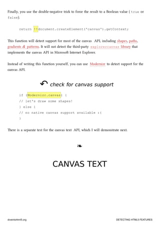 Finally, you use the double-negative tri to force the result to a Boolean value ( true or
false).
return !!document.createElement('canvas').getContext;
is function will detect support for most of the canvas API, including shapes, paths,
gradients & paerns. It will not detect the third-party explorercanvas library that
implements the canvas API in Microso Internet Explorer.
Instead of writing this function yourself, you can use Modernizr to detect support for the
canvas API.
↶↶ check for canvas supportcheck for canvas support
if (Modernizr.canvas) {
// let's draw some shapes!
} else {
// no native canvas support available :(
}
ere is a separate test for the canvas text API, whi I will demonstrate next.
❧❧
CANVAS TEXTCANVAS TEXT
diveintohtml5.org DETECTING HTML5 FEATURES
 