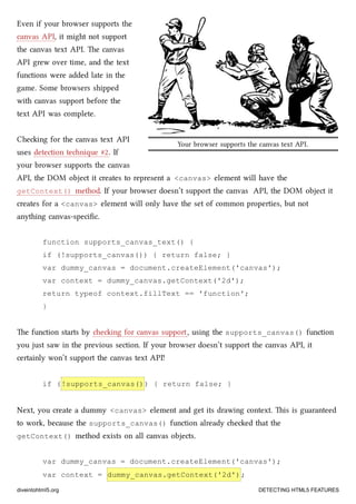 Your browser supports the canvas text API.
Even if your browser supports the
canvas API, it might not support
the canvas text API. e canvas
API grew over time, and the text
functions were added late in the
game. Some browsers shipped
with canvas support before the
text API was complete.
Cheing for the canvas text API
uses detection tenique #2. If
your browser supports the canvas
API, the DOM object it creates to represent a <canvas> element will have the
getContext() method. If your browser doesn’t support the canvas API, the DOM object it
creates for a <canvas> element will only have the set of common properties, but not
anything canvas-speciﬁc.
function supports_canvas_text() {
if (!supports_canvas()) { return false; }
var dummy_canvas = document.createElement('canvas');
var context = dummy_canvas.getContext('2d');
return typeof context.fillText == 'function';
}
e function starts by eing for canvas support, using the supports_canvas() function
you just saw in the previous section. If your browser doesn’t support the canvas API, it
certainly won’t support the canvas text API!
if (!supports_canvas()) { return false; }
Next, you create a dummy <canvas> element and get its drawing context. is is guaranteed
to work, because the supports_canvas() function already eed that the
getContext() method exists on all canvas objects.
var dummy_canvas = document.createElement('canvas');
var context = dummy_canvas.getContext('2d');
diveintohtml5.org DETECTING HTML5 FEATURES
 