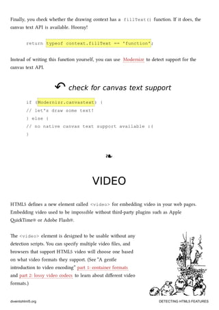 Finally, you e whether the drawing context has a fillText() function. If it does, the
canvas text API is available. Hooray!
return typeof context.fillText == 'function';
Instead of writing this function yourself, you can use Modernizr to detect support for the
canvas text API.
↶↶ check for canvas text supportcheck for canvas text support
if (Modernizr.canvastext) {
// let's draw some text!
} else {
// no native canvas text support available :(
}
❧❧
VIDEOVIDEO
HTML5 deﬁnes a new element called <video> for embedding video in your web pages.
Embedding video used to be impossible without third-party plugins su as Apple
iTime® or Adobe Flash®.
e <video> element is designed to be usable without any
detection scripts. You can specify multiple video ﬁles, and
browsers that support HTML5 video will oose one based
on what video formats they support. (See “A gentle
introduction to video encoding” part 1: container formats
and part 2: lossy video codecs to learn about diﬀerent video
formats.)
diveintohtml5.org DETECTING HTML5 FEATURES
 