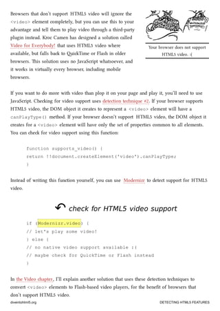 Your browser does not support
HTML5 video. :(
Browsers that don’t support HTML5 video will ignore the
<video> element completely, but you can use this to your
advantage and tell them to play video through a third-party
plugin instead. Kroc Camen has designed a solution called
Video for Everybody! that uses HTML5 video where
available, but falls ba to iTime or Flash in older
browsers. is solution uses no JavaScript whatsoever, and
it works in virtually every browser, including mobile
browsers.
If you want to do more with video than plop it on your page and play it, you’ll need to use
JavaScript. Cheing for video support uses detection tenique #2. If your browser supports
HTML5 video, the DOM object it creates to represent a <video> element will have a
canPlayType() method. If your browser doesn’t support HTML5 video, the DOM object it
creates for a <video> element will have only the set of properties common to all elements.
You can e for video support using this function:
function supports_video() {
return !!document.createElement('video').canPlayType;
}
Instead of writing this function yourself, you can use Modernizr to detect support for HTML5
video.
↶↶ check forcheck for HTML5HTML5 video supportvideo support
if (Modernizr.video) {
// let's play some video!
} else {
// no native video support available :(
// maybe check for QuickTime or Flash instead
}
In the Video apter, I’ll explain another solution that uses these detection teniques to
convert <video> elements to Flash-based video players, for the beneﬁt of browsers that
don’t support HTML5 video.
diveintohtml5.org DETECTING HTML5 FEATURES
 
