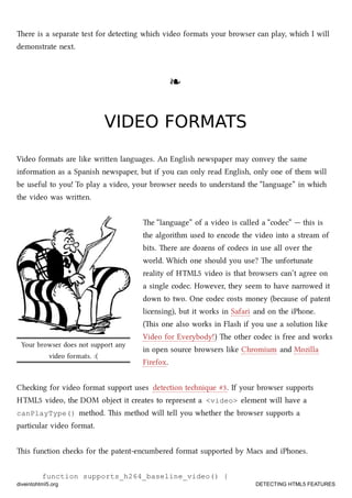 Your browser does not support any
video formats. :(
ere is a separate test for detecting whi video formats your browser can play, whi I will
demonstrate next.
❧❧
VIDEO FORMATSVIDEO FORMATS
Video formats are like wrien languages. An English newspaper may convey the same
information as a Spanish newspaper, but if you can only read English, only one of them will
be useful to you! To play a video, your browser needs to understand the “language” in whi
the video was wrien.
e “language” of a video is called a “codec” — this is
the algorithm used to encode the video into a stream of
bits. ere are dozens of codecs in use all over the
world. Whi one should you use? e unfortunate
reality of HTML5 video is that browsers can’t agree on
a single codec. However, they seem to have narrowed it
down to two. One codec costs money (because of patent
licensing), but it works in Safari and on the iPhone.
(is one also works in Flash if you use a solution like
Video for Everybody!) e other codec is free and works
in open source browsers like Chromium and Mozilla
Firefox.
Cheing for video format support uses detection tenique #3. If your browser supports
HTML5 video, the DOM object it creates to represent a <video> element will have a
canPlayType() method. is method will tell you whether the browser supports a
particular video format.
is function es for the patent-encumbered format supported by Macs and iPhones.
function supports_h264_baseline_video() {
diveintohtml5.org DETECTING HTML5 FEATURES
 