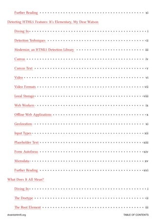 Further Reading xi
Diving In i
Detection Teniques ii
Modernizr, an HTML5 Detection Library iii
Canvas iv
Canvas Text v
Video vi
Video Formats vii
Local Storage viii
Web Workers ix
Oﬄine Web Applications x
Geolocation xi
Input Types xii
Placeholder Text xiii
Form Autofocus xiv
Microdata xv
Further Reading xvi
Diving In i
e Doctype ii
e Root Element iii
Detecting HTML5 Features: It’s Elementary, My Dear Watson
What Does It All Mean?
diveintohtml5.org TABLE OF CONTENTS
 
