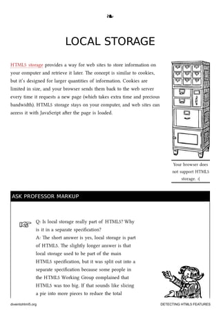 ☞
Your browser does
not support HTML5
storage. :(
❧❧
LOCAL STORAGELOCAL STORAGE
HTML5 storage provides a way for web sites to store information on
your computer and retrieve it later. e concept is similar to cookies,
but it’s designed for larger quantities of information. Cookies are
limited in size, and your browser sends them ba to the web server
every time it requests a new page (whi takes extra time and precious
bandwidth). HTML5 storage stays on your computer, and web sites can
access it with JavaScript aer the page is loaded.
ASK PROFESSOR MARKUPASK PROFESSOR MARKUP
Q: Is local storage really part of HTML5? Why
is it in a separate speciﬁcation?
A: e short answer is yes, local storage is part
of HTML5. e slightly longer answer is that
local storage used to be part of the main
HTML5 speciﬁcation, but it was split out into a
separate speciﬁcation because some people in
the HTML5 Working Group complained that
HTML5 was too big. If that sounds like slicing
a pie into more pieces to reduce the total
diveintohtml5.org DETECTING HTML5 FEATURES
 