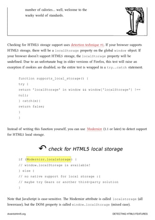 number of calories… well, welcome to the
way world of standards.
Cheing for HTML5 storage support uses detection tenique #1. If your browser supports
HTML5 storage, there will be a localStorage property on the global window object. If
your browser doesn’t support HTML5 storage, the localStorage property will be
undeﬁned. Due to an unfortunate bug in older versions of Firefox, this test will raise an
exception if cookies are disabled, so the entire test is wrapped in a try..catch statement.
function supports_local_storage() {
try {
return 'localStorage' in window && window['localStorage'] !==
null;
} catch(e){
return false;
}
}
Instead of writing this function yourself, you can use Modernizr (1.1 or later) to detect support
for HTML5 local storage.
↶↶ check forcheck for HTML5HTML5 local storagelocal storage
if (Modernizr.localstorage) {
// window.localStorage is available!
} else {
// no native support for local storage :(
// maybe try Gears or another third-party solution
}
Note that JavaScript is case-sensitive. e Modernizr aribute is called localstorage (all
lowercase), but the DOM property is called window.localStorage (mixed case).
diveintohtml5.org DETECTING HTML5 FEATURES
 