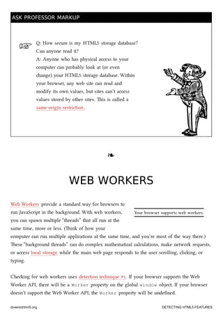 ☞
Your browser supports web workers.
ASK PROFESSOR MARKUPASK PROFESSOR MARKUP
Q: How secure is my HTML5 storage database?
Can anyone read it?
A: Anyone who has physical access to your
computer can probably look at (or even
ange) your HTML5 storage database. Within
your browser, any web site can read and
modify its own values, but sites can’t access
values stored by other sites. is is called a
same-origin restriction.
❧❧
WEB WORKERSWEB WORKERS
Web Workers provide a standard way for browsers to
run JavaScript in the baground. With web workers,
you can spawn multiple “threads” that all run at the
same time, more or less. (ink of how your
computer can run multiple applications at the same time, and you’re most of the way there.)
ese “baground threads” can do complex mathematical calculations, make network requests,
or access local storage while the main web page responds to the user scrolling, cliing, or
typing.
Cheing for web workers uses detection tenique #1. If your browser supports the Web
Worker API, there will be a Worker property on the global window object. If your browser
doesn’t support the Web Worker API, the Worker property will be undeﬁned.
diveintohtml5.org DETECTING HTML5 FEATURES
 