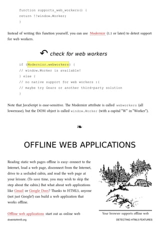 Your browser supports oﬄine web
applications.
function supports_web_workers() {
return !!window.Worker;
}
Instead of writing this function yourself, you can use Modernizr (1.1 or later) to detect support
for web workers.
↶↶ check for web workerscheck for web workers
if (Modernizr.webworkers) {
// window.Worker is available!
} else {
// no native support for web workers :(
// maybe try Gears or another third-party solution
}
Note that JavaScript is case-sensitive. e Modernizr aribute is called webworkers (all
lowercase), but the DOM object is called window.Worker (with a capital “W” in “Worker”).
❧❧
OFFLINE WEB APPLICATIONSOFFLINE WEB APPLICATIONS
Reading static web pages oﬄine is easy: connect to the
Internet, load a web page, disconnect from the Internet,
drive to a secluded cabin, and read the web page at
your leisure. (To save time, you may wish to skip the
step about the cabin.) But what about web applications
like Gmail or Google Docs? anks to HTML5, anyone
(not just Google!) can build a web application that
works oﬄine.
Oﬄine web applications start out as online web
diveintohtml5.org DETECTING HTML5 FEATURES
 