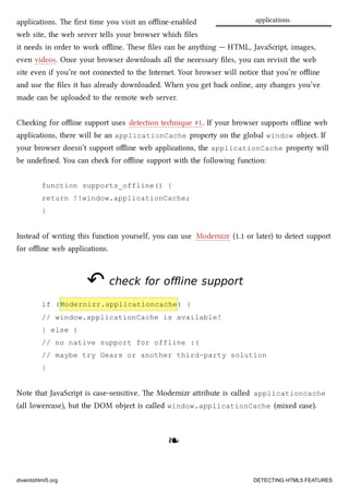 applications.applications. e ﬁrst time you visit an oﬄine-enabled
web site, the web server tells your browser whi ﬁles
it needs in order to work oﬄine. ese ﬁles can be anything — HTML, JavaScript, images,
even videos. Once your browser downloads all the necessary ﬁles, you can revisit the web
site even if you’re not connected to the Internet. Your browser will notice that you’re oﬄine
and use the ﬁles it has already downloaded. When you get ba online, any anges you’ve
made can be uploaded to the remote web server.
Cheing for oﬄine support uses detection tenique #1. If your browser supports oﬄine web
applications, there will be an applicationCache property on the global window object. If
your browser doesn’t support oﬄine web applications, the applicationCache property will
be undeﬁned. You can e for oﬄine support with the following function:
function supports_offline() {
return !!window.applicationCache;
}
Instead of writing this function yourself, you can use Modernizr (1.1 or later) to detect support
for oﬄine web applications.
↶↶ check for offline supportcheck for offline support
if (Modernizr.applicationcache) {
// window.applicationCache is available!
} else {
// no native support for offline :(
// maybe try Gears or another third-party solution
}
Note that JavaScript is case-sensitive. e Modernizr aribute is called applicationcache
(all lowercase), but the DOM object is called window.applicationCache (mixed case).
❧❧
diveintohtml5.org DETECTING HTML5 FEATURES
 