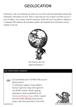 ☞
GEOLOCATIONGEOLOCATION
Geolocation is the art of ﬁguring out where you are in the world and (optionally) sharing that
information with people you trust. ere is more than one way to ﬁgure out where you are —
your IP address, your wireless network connection, whi cell tower your phone is talking to,
or dedicated GPS hardware that calculates latitude and longitude from information sent by
satellites in the sky.
Your browser does not
support geolocation. :(
ASK PROFESSOR MARKUPASK PROFESSOR MARKUP
Q: Is geolocation part of HTML5? Why are you
talking about it?
A: Geolocation support is being added to
browsers right now, along with support for
new HTML5 features. Strictly speaking,
geolocation is being standardized by the
Geolocation Working Group, whi is separate
from the HTML5 Working Group. But I’m
going to talk about geolocation in this book
diveintohtml5.org DETECTING HTML5 FEATURES
 