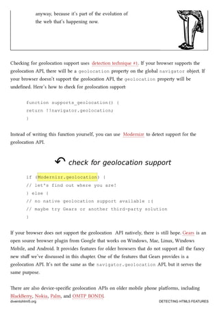 anyway, because it’s part of the evolution of
the web that’s happening now.
Cheing for geolocation support uses detection tenique #1. If your browser supports the
geolocation API, there will be a geolocation property on the global navigator object. If
your browser doesn’t support the geolocation API, the geolocation property will be
undeﬁned. Here’s how to e for geolocation support:
function supports_geolocation() {
return !!navigator.geolocation;
}
Instead of writing this function yourself, you can use Modernizr to detect support for the
geolocation API.
↶↶ check for geolocation supportcheck for geolocation support
if (Modernizr.geolocation) {
// let's find out where you are!
} else {
// no native geolocation support available :(
// maybe try Gears or another third-party solution
}
If your browser does not support the geolocation API natively, there is still hope. Gears is an
open source browser plugin from Google that works on Windows, Mac, Linux, Windows
Mobile, and Android. It provides features for older browsers that do not support all the fancy
new stuﬀ we’ve discussed in this apter. One of the features that Gears provides is a
geolocation API. It’s not the same as the navigator.geolocation API, but it serves the
same purpose.
ere are also device-speciﬁc geolocation APIs on older mobile phone platforms, including
BlaBerry, Nokia, Palm, and OMTP BONDI.
diveintohtml5.org DETECTING HTML5 FEATURES
 