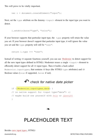 is will prove to be vitally important.
var i = document.createElement("input");
Next, set the type aribute on the dummy <input> element to the input type you want to
detect.
i.setAttribute("type", "color");
If your browser supports that particular input type, the type property will retain the value
you set. If your browser doesn’t support that particular input type, it will ignore the value
you set and the type property will still be "text".
return i.type !== "text";
Instead of writing 13 separate functions yourself, you can use Modernizr to detect support for
all the new input types deﬁned in HTML5. Modernizr reuses a single <input> element to
eﬃciently detect support for all 13 input types. en it builds a hash called
Modernizr.inputtypes, that contains 13 keys (the HTML5 type aributes) and 13
Boolean values (true if supported, false if not).
↶↶ check for native date pickercheck for native date picker
if (!Modernizr.inputtypes.date) {
// no native support for <input type="date"> :(
// maybe build one yourself with Dojo or jQueryUI
}
❧❧
PLACEHOLDER TEXTPLACEHOLDER TEXT
Besides new input types, HTML5
diveintohtml5.org DETECTING HTML5 FEATURES
 