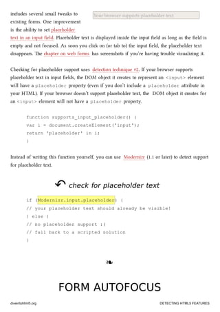 Your browser supports placeholder textincludes several small tweaks to
existing forms. One improvement
is the ability to set placeholder
text in an input ﬁeld. Placeholder text is displayed inside the input ﬁeld as long as the ﬁeld is
empty and not focused. As soon you cli on (or tab to) the input ﬁeld, the placeholder text
disappears. e apter on web forms has screenshots if you’re having trouble visualizing it.
Cheing for placeholder support uses detection tenique #2. If your browser supports
placeholder text in input ﬁelds, the DOM object it creates to represent an <input> element
will have a placeholder property (even if you don’t include a placeholder aribute in
your HTML). If your browser doesn’t support placeholder text, the DOM object it creates for
an <input> element will not have a placeholder property.
function supports_input_placeholder() {
var i = document.createElement('input');
return 'placeholder' in i;
}
Instead of writing this function yourself, you can use Modernizr (1.1 or later) to detect support
for placeholder text.
↶↶ check for placeholder textcheck for placeholder text
if (Modernizr.input.placeholder) {
// your placeholder text should already be visible!
} else {
// no placeholder support :(
// fall back to a scripted solution
}
❧❧
FORM AUTOFOCUSFORM AUTOFOCUS
diveintohtml5.org DETECTING HTML5 FEATURES
 