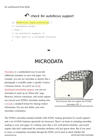 Your browser does not support the HTML5
microdata API. :(
for autofocused form ﬁelds.
↶↶ check for autofocus supportcheck for autofocus support
if (Modernizr.input.autofocus) {
// autofocus works!
} else {
// no autofocus support :(
// fall back to a scripted solution
}
❧❧
MICRODATAMICRODATA
Microdata is a standardized way to provide
additional semantics in your web pages. For
example, you can use microdata to declare that a
photograph is available under a speciﬁc Creative
Commons license. As you’ll see in the
distributed extensibility apter, you can use
microdata to mark up an “About Me” page.
Browsers, browser extensions, and sear engines
can convert your HTML5 microdata markup into
a vCard, a standard format for sharing contact
information. You can also deﬁne your own
microdata vocabularies.
e HTML5 microdata standard includes both HTML markup (primarily for sear engines)
and a set of DOM functions (primarily for browsers). ere’s no harm in including microdata
markup in your web pages. It’s nothing more than a few well-placed aributes, and sear
engines that don’t understand the microdata aributes will just ignore them. But if you need
to access or manipulate microdata through the DOM, you’ll need to e whether the
diveintohtml5.org DETECTING HTML5 FEATURES
 