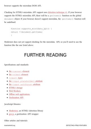 browser supports the microdata DOM API.
Cheing for HTML5 microdata API support uses detection tenique #1. If your browser
supports the HTML5 microdata API, there will be a getItems() function on the global
document object. If your browser doesn’t support microdata, the getItems() function will
be undeﬁned.
function supports_microdata_api() {
return !!document.getItems;
}
Modernizr does not yet support eing for the microdata API, so you’ll need to use the
function like the one listed above.
FURTHER READINGFURTHER READING
Speciﬁcations and standards:
the <canvas> element
the <video> element
<input> types
the <input placeholder> aribute
the <input autofocus> aribute
HTML5 storage
Web Workers
Oﬄine web applications
Geolocation API
JavaScript libraries:
Modernizr, an HTML5 detection library
geo.js, a geolocation API wrapper
Other articles and tutorials:
diveintohtml5.org DETECTING HTML5 FEATURES
 