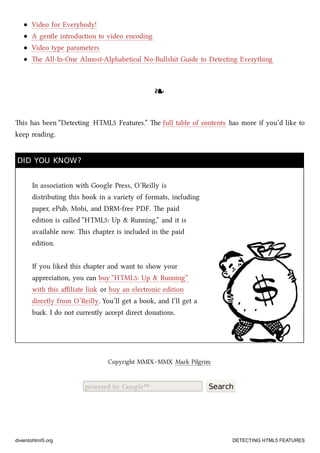 Video for Everybody!
A gentle introduction to video encoding
Video type parameters
e All-In-One Almost-Alphabetical No-Bullshit Guide to Detecting Everything
❧❧
is has been “Detecting HTML5 Features.” e full table of contents has more if you’d like to
keep reading.
DID YOU KNOW?DID YOU KNOW?
In association with Google Press, O’Reilly is
distributing this book in a variety of formats, including
paper, ePub, Mobi, and DRM-free PDF. e paid
edition is called “HTML5: Up & Running,” and it is
available now. is apter is included in the paid
edition.
If you liked this apter and want to show your
appreciation, you can buy “HTML5: Up & Running”
with this aﬃliate link or buy an electronic edition
directly from O’Reilly. You’ll get a book, and I’ll get a
bu. I do not currently accept direct donations.
Copyright MMIX–MMX Mark Pilgrim
powered by Google™ Search
diveintohtml5.org DETECTING HTML5 FEATURES
 