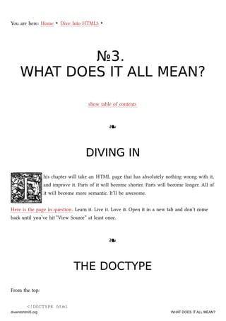 You are here: Home ‣ Dive Into HTML5 ‣
№№33..
WHAT DOES IT ALL MEAN?WHAT DOES IT ALL MEAN?
show table of contents
❧❧
DIVING INDIVING IN
his apter will take an HTML page that has absolutely nothing wrong with it,
and improve it. Parts of it will become shorter. Parts will become longer. All of
it will become more semantic. It’ll be awesome.
Here is the page in question. Learn it. Live it. Love it. Open it in a new tab and don’t come
ba until you’ve hit “View Source” at least once.
❧❧
THE DOCTYPETHE DOCTYPE
From the top:
<!DOCTYPE html
diveintohtml5.org WHAT DOES IT ALL MEAN?
 