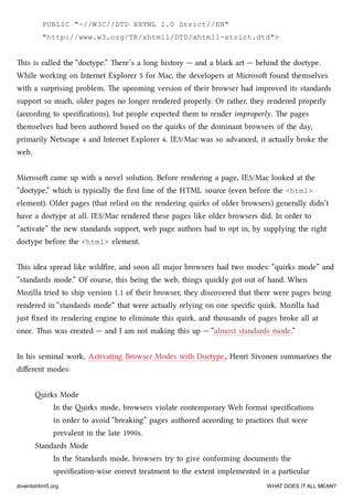 PUBLIC "-//W3C//DTD XHTML 1.0 Strict//EN"
"http://www.w3.org/TR/xhtml1/DTD/xhtml1-strict.dtd">
is is called the “doctype.” ere’s a long history — and a bla art — behind the doctype.
While working on Internet Explorer 5 for Mac, the developers at Microso found themselves
with a surprising problem. e upcoming version of their browser had improved its standards
support so mu, older pages no longer rendered properly. Or rather, they rendered properly
(according to speciﬁcations), but people expected them to render improperly. e pages
themselves had been authored based on the quirks of the dominant browsers of the day,
primarily Netscape 4 and Internet Explorer 4. IE5/Mac was so advanced, it actually broke the
web.
Microso came up with a novel solution. Before rendering a page, IE5/Mac looked at the
“doctype,” whi is typically the ﬁrst line of the HTML source (even before the <html>
element). Older pages (that relied on the rendering quirks of older browsers) generally didn’t
have a doctype at all. IE5/Mac rendered these pages like older browsers did. In order to
“activate” the new standards support, web page authors had to opt in, by supplying the right
doctype before the <html> element.
is idea spread like wildﬁre, and soon all major browsers had two modes: “quirks mode” and
“standards mode.” Of course, this being the web, things quily got out of hand. When
Mozilla tried to ship version 1.1 of their browser, they discovered that there were pages being
rendered in “standards mode” that were actually relying on one speciﬁc quirk. Mozilla had
just ﬁxed its rendering engine to eliminate this quirk, and thousands of pages broke all at
once. us was created — and I am not making this up — “almost standards mode.”
In his seminal work, Activating Browser Modes with Doctype, Henri Sivonen summarizes the
diﬀerent modes:
irks Mode
In the irks mode, browsers violate contemporary Web format speciﬁcations
in order to avoid “breaking” pages authored according to practices that were
prevalent in the late 1990s.
Standards Mode
In the Standards mode, browsers try to give conforming documents the
speciﬁcation-wise correct treatment to the extent implemented in a particular
diveintohtml5.org WHAT DOES IT ALL MEAN?
 