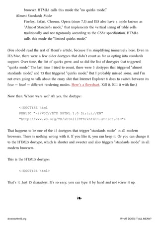 browser. HTML5 calls this mode the “no quirks mode.”
Almost Standards Mode
Firefox, Safari, Chrome, Opera (since 7.5) and IE8 also have a mode known as
“Almost Standards mode,” that implements the vertical sizing of table cells
traditionally and not rigorously according to the CSS2 speciﬁcation. HTML5
calls this mode the “limited quirks mode.”
(You should read the rest of Henri’s article, because I’m simplifying immensely here. Even in
IE5/Mac, there were a few older doctypes that didn’t count as far as opting into standards
support. Over time, the list of quirks grew, and so did the list of doctypes that triggered
“quirks mode.” e last time I tried to count, there were 5 doctypes that triggered “almost
standards mode,” and 73 that triggered “quirks mode.” But I probably missed some, and I’m
not even going to talk about the crazy shit that Internet Explorer 8 does to swit between its
four — four! — diﬀerent rendering modes. Here’s a ﬂowart. Kill it. Kill it with ﬁre.)
Now then. Where were we? Ah yes, the doctype:
<!DOCTYPE html
PUBLIC "-//W3C//DTD XHTML 1.0 Strict//EN"
"http://www.w3.org/TR/xhtml1/DTD/xhtml1-strict.dtd">
at happens to be one of the 15 doctypes that trigger “standards mode” in all modern
browsers. ere is nothing wrong with it. If you like it, you can keep it. Or you can ange it
to the HTML5 doctype, whi is shorter and sweeter and also triggers “standards mode” in all
modern browsers.
is is the HTML5 doctype:
<!DOCTYPE html>
at’s it. Just 15 aracters. It’s so easy, you can type it by hand and not screw it up.
❧❧
diveintohtml5.org WHAT DOES IT ALL MEAN?
 