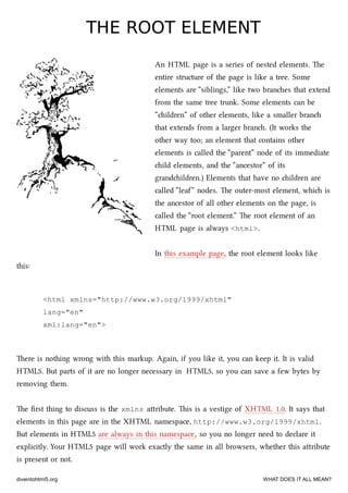 THE ROOT ELEMENTTHE ROOT ELEMENT
An HTML page is a series of nested elements. e
entire structure of the page is like a tree. Some
elements are “siblings,” like two branes that extend
from the same tree trunk. Some elements can be
“ildren” of other elements, like a smaller bran
that extends from a larger bran. (It works the
other way too; an element that contains other
elements is called the “parent” node of its immediate
ild elements, and the “ancestor” of its
grandildren.) Elements that have no ildren are
called “leaf” nodes. e outer-most element, whi is
the ancestor of all other elements on the page, is
called the “root element.” e root element of an
HTML page is always <html>.
In this example page, the root element looks like
this:
<html xmlns="http://www.w3.org/1999/xhtml"
lang="en"
xml:lang="en">
ere is nothing wrong with this markup. Again, if you like it, you can keep it. It is valid
HTML5. But parts of it are no longer necessary in HTML5, so you can save a few bytes by
removing them.
e ﬁrst thing to discuss is the xmlns aribute. is is a vestige of XHTML 1.0. It says that
elements in this page are in the XHTML namespace, http://www.w3.org/1999/xhtml.
But elements in HTML5 are always in this namespace, so you no longer need to declare it
explicitly. Your HTML5 page will work exactly the same in all browsers, whether this aribute
is present or not.
diveintohtml5.org WHAT DOES IT ALL MEAN?
 