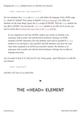 Dropping the xmlns aribute leaves us with this root element:
<html lang="en" xml:lang="en">
e two aributes here, lang and xml:lang, both deﬁne the language of this HTML page.
(en stands for “English.” Not writing in English? Find your language code.) Why two
aributes for the same thing? Again, this is a vestige of XHTML. Only the lang aribute has
any eﬀect in HTML5. You can keep the xml:lang aribute if you like, but if you do, you
need to ensure that it contains the same value as the lang aribute.
To ease migration to and from XHTML, authors may specify an aribute in no
namespace with no preﬁx and with the literal localname "xml:lang" on HTML
elements in HTML documents, but su aributes must only be speciﬁed if a lang
aribute in no namespace is also speciﬁed, and both aributes must have the same
value when compared in an ASCII case-insensitive manner. e aribute in no
namespace with no preﬁx and with the literal localname "xml:lang" has no eﬀect on
language processing.
Are you ready to drop it? It’s OK, just let it go. Going, going… gone! at leaves us with this
root element:
<html lang="en">
And that’s all I have to say about that.
❧❧
THE <HEAD> ELEMENTTHE <HEAD> ELEMENT
diveintohtml5.org WHAT DOES IT ALL MEAN?
 