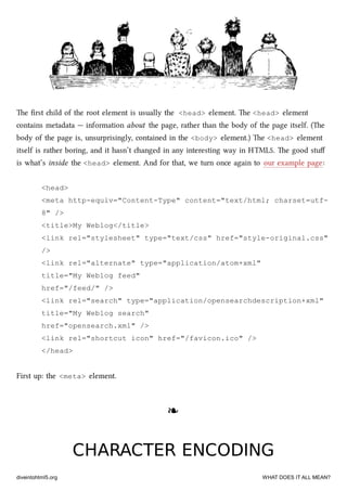 e ﬁrst ild of the root element is usually the <head> element. e <head> element
contains metadata — information about the page, rather than the body of the page itself. (e
body of the page is, unsurprisingly, contained in the <body> element.) e <head> element
itself is rather boring, and it hasn’t anged in any interesting way in HTML5. e good stuﬀ
is what’s inside the <head> element. And for that, we turn once again to our example page:
<head>
<meta http-equiv="Content-Type" content="text/html; charset=utf-
8" />
<title>My Weblog</title>
<link rel="stylesheet" type="text/css" href="style-original.css"
/>
<link rel="alternate" type="application/atom+xml"
title="My Weblog feed"
href="/feed/" />
<link rel="search" type="application/opensearchdescription+xml"
title="My Weblog search"
href="opensearch.xml" />
<link rel="shortcut icon" href="/favicon.ico" />
</head>
First up: the <meta> element.
❧❧
CHARACTER ENCODINGCHARACTER ENCODING
diveintohtml5.org WHAT DOES IT ALL MEAN?
 