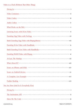 Diving In i
Video Containers ii
Video Codecs iii
Audio Codecs iv
What Works on the Web v
Licensing Issues with H.264 Video vi
Encoding Ogg Video with Firefogg vii
Bat Encoding Ogg Video with ﬀmpeg2theora viii
Encoding H.264 Video with HandBrake ix
Bat Encoding H.264 Video with HandBrake x
Encoding WebM Video with ﬀmpeg xi
At Last, e Markup xii
What About IE? xiii
Issues on iPhones and iPads xiv
Issues on Android devices xv
A Complete, Live Example xvi
Further Reading xvii
Diving In i
e Geolocation API ii
Show Me e Code iii
Video in a Flash (Without at Other ing)
You Are Here (And So Is Everybody Else)
diveintohtml5.org TABLE OF CONTENTS
 