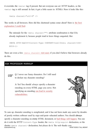 ☞
it overrides the <meta> tag if present. But not everyone can set HTTP headers, so the
<meta> tag is still around. In fact, it got a lile easier in HTML5. Now it looks like this:
<meta charset="utf-8" />
is works in all browsers. How did this shortened syntax come about? Here is the best
explanation I could ﬁnd:
e rationale for the <meta charset=""> aribute combination is that UAs
already implement it, because people tend to leave things unquoted, like:
<META HTTP-EQUIV=Content-Type CONTENT=text/html; charset=ISO-
8859-1>
ere are even a few <meta charset> test cases if you don’t believe that browsers already
do this.
ASK PROFESSOR MARKUPASK PROFESSOR MARKUP
Q: I never use funny aracters. Do I still need
to declare my aracter encoding?
A: Yes! You should always specify a aracter
encoding on every HTML page you serve. Not
specifying an encoding can lead to security
vulnerabilities.
To sum up: aracter encoding is complicated, and it has not been made any easier by decades
of poorly wrien soware used by copy-and-paste–educated authors. You should always
specify a aracter encoding on every HTML document, or bad things will happen. You can
do it with the HTTP Content-Type header, the <meta http-equiv> declaration, or the
shorter <meta charset> declaration, but please do it. e web thanks you.
diveintohtml5.org WHAT DOES IT ALL MEAN?
 