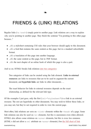 shorter <meta charset> declaration, but please do it. e web thanks you.
❧❧
FRIENDS & (LINK) RELATIONSFRIENDS & (LINK) RELATIONS
Regular links (<a href>) simply point to another page. Link relations are a way to explain
why you’re pointing to another page. ey ﬁnish the sentence “I’m pointing to this other page
because…”
…it’s a stylesheet containing CSS rules that your browser should apply to this document.
…it’s a feed that contains the same content as this page, but in a standard subscribable
format.
…it’s a translation of this page into another language.
…it’s the same content as this page, but in PDF format.
…it’s the next apter of an online book of whi this page is also a part.
And so on. HTML5 breaks link relations into two categories:
Two categories of links can be created using the link element. Links to external
resources are links to resources that are to be used to augment the current
document, and hyperlink links are links to other documents. …
e exact behavior for links to external resources depends on the exact
relationship, as deﬁned for the relevant link type.
Of the examples I just gave, only the ﬁrst ( rel="stylesheet") is a link to an external
resource. e rest are hyperlinks to other documents. You may wish to follow those links, or
you may not, but they’re not required in order to view the current page.
Most oen, link relations are seen on <link> elements within the <head> of a page. Some
link relations can also be used on <a> elements, but this is uncommon even when allowed.
HTML5 also allows some relations on <area> elements, but this is even less common.
(HTML 4 did not allow a rel aribute on <area> elements.) See the full art of link
diveintohtml5.org WHAT DOES IT ALL MEAN?
 