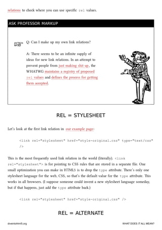 ☞
relations to e where you can use speciﬁc rel values.
ASK PROFESSOR MARKUPASK PROFESSOR MARKUP
Q: Can I make up my own link relations?
A: ere seems to be an inﬁnite supply of
ideas for new link relations. In an aempt to
prevent people from just making shit up, the
WHATWG maintains a registry of proposed
rel values and deﬁnes the process for geing
them accepted.
REL = STYLESHEETREL = STYLESHEET
Let’s look at the ﬁrst link relation in our example page:
<link rel="stylesheet" href="style-original.css" type="text/css"
/>
is is the most frequently used link relation in the world (literally). <link
rel="stylesheet"> is for pointing to CSS rules that are stored in a separate ﬁle. One
small optimization you can make in HTML5 is to drop the type aribute. ere’s only one
stylesheet language for the web, CSS, so that’s the default value for the type aribute. is
works in all browsers. (I suppose someone could invent a new stylesheet language someday,
but if that happens, just add the type aribute ba.)
<link rel="stylesheet" href="style-original.css" />
REL = ALTERNATEREL = ALTERNATE
diveintohtml5.org WHAT DOES IT ALL MEAN?
 