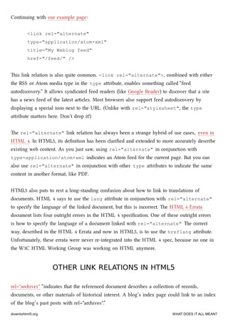 Continuing with our example page:
<link rel="alternate"
type="application/atom+xml"
title="My Weblog feed"
href="/feed/" />
is link relation is also quite common. <link rel="alternate">, combined with either
the RSS or Atom media type in the type aribute, enables something called “feed
autodiscovery.” It allows syndicated feed readers (like Google Reader) to discover that a site
has a news feed of the latest articles. Most browsers also support feed autodiscovery by
displaying a special icon next to the URL. (Unlike with rel="stylesheet", the type
aribute maers here. Don’t drop it!)
e rel="alternate" link relation has always been a strange hybrid of use cases, even in
HTML 4. In HTML5, its deﬁnition has been clariﬁed and extended to more accurately describe
existing web content. As you just saw, using rel="alternate" in conjunction with
type=application/atom+xml indicates an Atom feed for the current page. But you can
also use rel="alternate" in conjunction with other type aributes to indicate the same
content in another format, like PDF.
HTML5 also puts to rest a long-standing confusion about how to link to translations of
documents. HTML 4 says to use the lang aribute in conjunction with rel="alternate"
to specify the language of the linked document, but this is incorrect. e HTML 4 Errata
document lists four outright errors in the HTML 4 speciﬁcation. One of these outright errors
is how to specify the language of a document linked with rel="alternate" e correct
way, described in the HTML 4 Errata and now in HTML5, is to use the hreflang aribute.
Unfortunately, these errata were never re-integrated into the HTML 4 spec, because no one in
the W3C HTML Working Group was working on HTML anymore.
OTHER LINK RELATIONS IN HTML5OTHER LINK RELATIONS IN HTML5
rel="arives" “indicates that the referenced document describes a collection of records,
documents, or other materials of historical interest. A blog’s index page could link to an index
of the blog’s past posts with rel="arives".”
diveintohtml5.org WHAT DOES IT ALL MEAN?
 