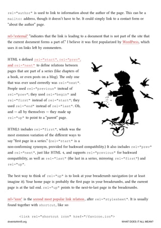 rel="author" is used to link to information about the author of the page. is can be a
mailto: address, though it doesn’t have to be. It could simply link to a contact form or
“about the author” page.
rel="external" “indicates that the link is leading to a document that is not part of the site that
the current document forms a part of.” I believe it was ﬁrst popularized by WordPress, whi
uses it on links le by commenters.
HTML 4 deﬁned rel="start", rel="prev",
and rel="next" to deﬁne relations between
pages that are part of a series (like apters of
a book, or even posts on a blog). e only one
that was ever used correctly was rel="next".
People used rel="previous" instead of
rel="prev"; they used rel="begin" and
rel="first" instead of rel="start"; they
used rel="end" instead of rel="last". Oh,
and — all by themselves — they made up
rel="up" to point to a “parent” page.
HTML5 includes rel="first", whi was the
most common variation of the diﬀerent ways to
say “ﬁrst page in a series.” (rel="start" is a
non-conforming synonym, provided for baward compatibility.) It also includes rel="prev"
and rel="next", just like HTML 4, and supports rel="previous" for baward
compatibility, as well as rel="last" (the last in a series, mirroring rel="first") and
rel="up".
e best way to think of rel="up" is to look at your breadcrumb navigation (or at least
imagine it). Your home page is probably the ﬁrst page in your breadcrumbs, and the current
page is at the tail end. rel="up" points to the next-to-last page in the breadcrumbs.
rel="icon" is the second most popular link relation, aer rel="stylesheet". It is usually
found together with shortcut, like so:
<link rel="shortcut icon" href="/favicon.ico">
diveintohtml5.org WHAT DOES IT ALL MEAN?
 