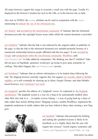 All major browsers support this usage to associate a small icon with the page. Usually it’s
displayed in the browser’s location bar next to the URL, or in the browser tab, or both.
Also new in HTML5: the sizes aribute can be used in conjunction with the icon
relationship to indicate the size of the referenced icon.
rel="license" was invented by the microformats community. It “indicates that the referenced
document provides the copyright license terms under whi the current document is provided.
”
rel="nofollow" “indicates that the link is not endorsed by the original author or publisher of
the page, or that the link to the referenced document was included primarily because of a
commercial relationship between people aﬃliated with the two pages.” It was invented by
Google and standardized within the microformats community. WordPress adds
rel="nofollow" to links added by commenters. e thinking was that if “nofollow” links
did not pass on PageRank, spammers would give up trying to post spam comments on
weblogs. at didn’t happen, but rel="nofollow" persists.
rel="noreferrer" “indicates that no referrer information is to be leaked when following the
link.” No shipping browser currently supports this, but support was recently added to WebKit
nightlies, so it will eventually be showing up in Safari, Google Chrome, and other WebKit-
based browsers. [rel="noreferrer" test case]
rel="pingba" speciﬁes the address of a “pingba” server. As explained in the Pingba
speciﬁcation, “e pingba system is a way for a blog to be automatically notiﬁed when
other Web sites link to it. … It enables reverse linking — a way of going ba up a ain of
links rather than merely drilling down.” Blogging systems, notably WordPress, implement the
pingba meanism to notify authors that you have linked to them when creating a new blog
post.
rel="prefet" “indicates that preemptively feting
and caing the speciﬁed resource is likely to be
beneﬁcial, as it is highly likely that the user will
require this resource.” Sear engines sometimes add
<link rel="prefetch" href="URL of top
diveintohtml5.org WHAT DOES IT ALL MEAN?
 