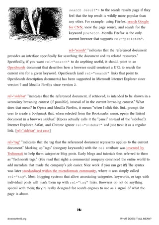 search result"> to the sear results page if they
feel that the top result is wildly more popular than
any other. For example: using Firefox, sear Google
for CNN, view the page source, and sear for the
keyword prefetch. Mozilla Firefox is the only
current browser that supports rel="prefetch".
rel="sear" “indicates that the referenced document
provides an interface speciﬁcally for searing the document and its related resources.”
Speciﬁcally, if you want rel="search" to do anything useful, it should point to an
OpenSear document that describes how a browser could construct a URL to sear the
current site for a given keyword. OpenSear (and rel="search" links that point to
OpenSear description documents) has been supported in Microso Internet Explorer since
version 7 and Mozilla Firefox since version 2.
rel="sidebar" “indicates that the referenced document, if retrieved, is intended to be shown in a
secondary browsing context (if possible), instead of in the current browsing context.” What
does that mean? In Opera and Mozilla Firefox, it means “when I cli this link, prompt the
user to create a bookmark that, when selected from the Bookmarks menu, opens the linked
document in a browser sidebar.” (Opera actually calls it the “panel” instead of the “sidebar.”)
Internet Explorer, Safari, and Chrome ignore rel="sidebar" and just treat it as a regular
link. [rel="sidebar" test case]
rel="tag" “indicates that the tag that the referenced document represents applies to the current
document.” Marking up “tags” (category keywords) with the rel aribute was invented by
Tenorati to help them categorize blog posts. Early blogs and tutorials thus referred to them
as “Tenorati tags.” (You read that right: a commercial company convinced the entire world to
add metadata that made the company’s job easier. Nice work if you can get it!) e syntax
was later standardized within the microformats community, where it was simply called
rel="tag". Most blogging systems that allow associating categories, keywords, or tags with
individual posts will mark them up with rel="tag" links. Browsers do not do anything
special with them; they’re really designed for sear engines to use as a signal of what the
page is about.
❧❧
diveintohtml5.org WHAT DOES IT ALL MEAN?
 
