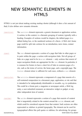 <section>
<nav>
<article>
<aside>
NEW SEMANTIC ELEMENTS INNEW SEMANTIC ELEMENTS IN
HTML5HTML5
HTML5 is not just about making existing markup shorter (although it does a fair amount of
that). It also deﬁnes new semantic elements.
e section element represents a generic document or application section.
A section, in this context, is a thematic grouping of content, typically with a
heading. Examples of sections would be apters, the tabbed pages in a
tabbed dialog box, or the numbered sections of a thesis. A Web site's home
page could be split into sections for an introduction, news items, contact
information.
e nav element represents a section of a page that links to other pages or
to parts within the page: a section with navigation links. Not all groups of
links on a page need to be in a nav element — only sections that consist of
major navigation blos are appropriate for the nav element. In particular, it
is common for footers to have a short list of links to common pages of a
site, su as the terms of service, the home page, and a copyright page. e
footer element alone is suﬃcient for su cases, without a nav element.
e article element represents a component of a page that consists of a
self-contained composition in a document, page, application, or site and that
is intended to be independently distributable or reusable, e.g. in syndication.
is could be a forum post, a magazine or newspaper article, a Web log
entry, a user-submied comment, an interactive widget or gadget, or any
other independent item of content.
e aside element represents a section of a page that consists of content
that is tangentially related to the content around the aside element, and
whi could be considered separate from that content. Su sections are oen
represented as sidebars in printed typography. e element can be used for
typographical eﬀects like pull quotes or sidebars, for advertising, for groups
diveintohtml5.org WHAT DOES IT ALL MEAN?
 