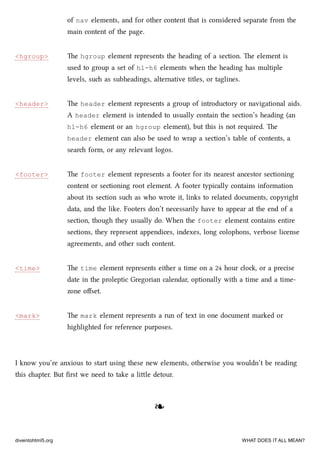 <hgroup>
<header>
<footer>
<time>
<mark>
of nav elements, and for other content that is considered separate from the
main content of the page.
e hgroup element represents the heading of a section. e element is
used to group a set of h1–h6 elements when the heading has multiple
levels, su as subheadings, alternative titles, or taglines.
e header element represents a group of introductory or navigational aids.
A header element is intended to usually contain the section’s heading (an
h1–h6 element or an hgroup element), but this is not required. e
header element can also be used to wrap a section’s table of contents, a
sear form, or any relevant logos.
e footer element represents a footer for its nearest ancestor sectioning
content or sectioning root element. A footer typically contains information
about its section su as who wrote it, links to related documents, copyright
data, and the like. Footers don’t necessarily have to appear at the end of a
section, though they usually do. When the footer element contains entire
sections, they represent appendices, indexes, long colophons, verbose license
agreements, and other su content.
e time element represents either a time on a 24 hour clo, or a precise
date in the proleptic Gregorian calendar, optionally with a time and a time-
zone oﬀset.
e mark element represents a run of text in one document marked or
highlighted for reference purposes.
I know you’re anxious to start using these new elements, otherwise you wouldn’t be reading
this apter. But ﬁrst we need to take a lile detour.
❧❧
diveintohtml5.org WHAT DOES IT ALL MEAN?
 