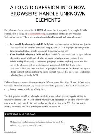 A LONG DIGRESSION INTO HOWA LONG DIGRESSION INTO HOW
BROWSERS HANDLE UNKNOWNBROWSERS HANDLE UNKNOWN
ELEMENTSELEMENTS
Every browser has a master list of HTML elements that it supports. For example, Mozilla
Firefox’s list is stored in nsElementTable.cpp. Elements not in this list are treated as
“unknown elements.” ere are two fundamental problems with unknown elements:
1. How should the element be styled? By default, <p> has spacing on the top and boom,
<blockquote> is indented with a le margin, and <h1> is displayed in a larger font.
But what default styles should be applied to unknown elements?
2. What should the element’s DOM look like? Mozilla’s nsElementTable.cpp includes
information about what kinds of other elements ea element can contain. If you
include markup like <p><p>, the second paragraph element implicitly closes the ﬁrst
one, so the elements end up as siblings, not parent-and-ild. But if you write
<p><span>, the span does not close the paragraph, because Firefox knows that <p> is
a blo element that can contain the inline element <span>. So, the <span> ends up as
a ild of the <p> in the DOM.
Diﬀerent browsers answer these questions in diﬀerent ways. (Shoing, I know.) Of the major
browsers, Microso Internet Explorer’s answer to both questions is the most problematic, but
every browser needs a lile bit of help here.
e ﬁrst question should be relatively simple to answer: don’t give any special styling to
unknown elements. Just let them inherit whatever CSS properties are in eﬀect wherever they
appear on the page, and let the page author specify all styling with CSS. And that works,
mostly, but there’s one lile gota you need to be aware of.
PROFESSOR MARKUP SAYSPROFESSOR MARKUP SAYS
All browsers render unknown elements inline, i.e. as if they
had a display:inline CSS rule.
diveintohtml5.org WHAT DOES IT ALL MEAN?
 