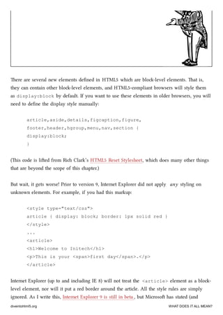 ere are several new elements deﬁned in HTML5 whi are blo-level elements. at is,
they can contain other blo-level elements, and HTML5-compliant browsers will style them
as display:block by default. If you want to use these elements in older browsers, you will
need to deﬁne the display style manually:
article,aside,details,figcaption,figure,
footer,header,hgroup,menu,nav,section {
display:block;
}
(is code is lied from Ri Clark’s HTML5 Reset Stylesheet, whi does many other things
that are beyond the scope of this apter.)
But wait, it gets worse! Prior to version 9, Internet Explorer did not apply any styling on
unknown elements. For example, if you had this markup:
<style type="text/css">
article { display: block; border: 1px solid red }
</style>
...
<article>
<h1>Welcome to Initech</h1>
<p>This is your <span>first day</span>.</p>
</article>
Internet Explorer (up to and including IE 8) will not treat the <article> element as a blo-
level element, nor will it put a red border around the article. All the style rules are simply
ignored. As I write this, Internet Explorer 9 is still in beta , but Microso has stated (and
diveintohtml5.org WHAT DOES IT ALL MEAN?
 