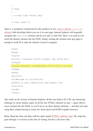 |
+--span
| |
| +--text node "first day"
|
+--text node "."
ere is a wonderous workaround for this problem. If you create a dummy <article>
element with JavaScript before you use it in your page, Internet Explorer will magically
recognize the <article> element and let you style it with CSS. ere is no need to ever
insert the dummy element into the DOM. Simply creating the element once (per page) is
enough to tea IE to style the element it doesn’t recognize.
<html>
<head>
<style>
article { display: block; border: 1px solid red }
</style>
<script>document.createElement("article");</script>
</head>
<body>
<article>
<h1>Welcome to Initech</h1>
<p>This is your <span>first day</span>.</p>
</article>
</body>
</html>
is works in all versions of Internet Explorer, all the way ba to IE 6! We can extend this
tenique to create dummy copies of all the new HTML5 elements at once — again, they’re
never inserted into the DOM, so you’ll never see these dummy elements — and then just start
using them without having to worry too mu about non-HTML5-capable browsers.
Remy Sharp has done just that, with his aptly named HTML5 enabling script. e script has
gone through 14 revisions at the time of writing, but this is the basic idea:
diveintohtml5.org WHAT DOES IT ALL MEAN?
 