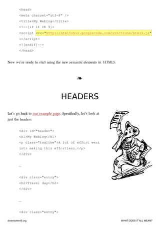 <head>
<meta charset="utf-8" />
<title>My Weblog</title>
<!--[if lt IE 9]>
<script src="http://html5shiv.googlecode.com/svn/trunk/html5.js"
></script>
<![endif]-->
</head>
Now we’re ready to start using the new semantic elements in HTML5.
❧❧
HEADERSHEADERS
Let’s go ba to our example page. Speciﬁcally, let’s look at
just the headers:
<div id="header">
<h1>My Weblog</h1>
<p class="tagline">A lot of effort went
into making this effortless.</p>
</div>
…
<div class="entry">
<h2>Travel day</h2>
</div>
…
<div class="entry">
diveintohtml5.org WHAT DOES IT ALL MEAN?
 